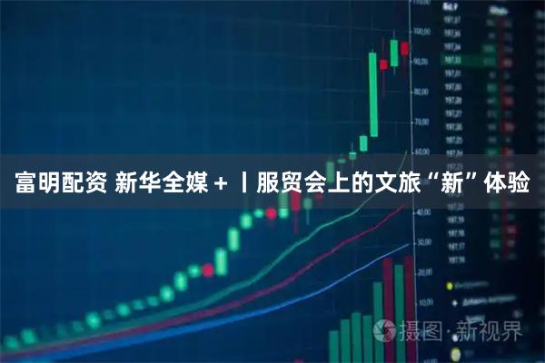 富明配资 新华全媒＋丨服贸会上的文旅“新”体验
