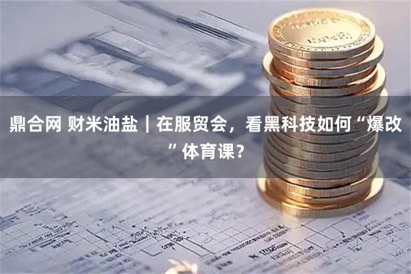 鼎合网 财米油盐｜在服贸会，看黑科技如何“爆改”体育课？
