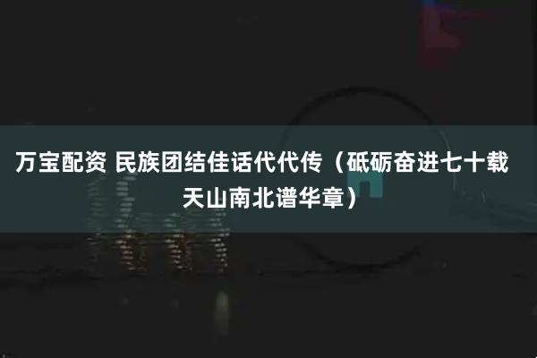万宝配资 民族团结佳话代代传（砥砺奋进七十载  天山南北谱华章）