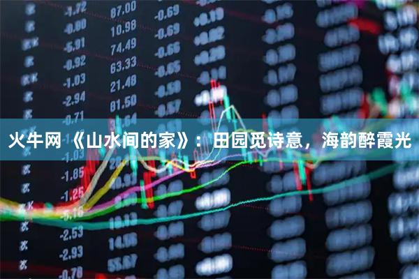 火牛网 《山水间的家》：田园觅诗意，海韵醉霞光
