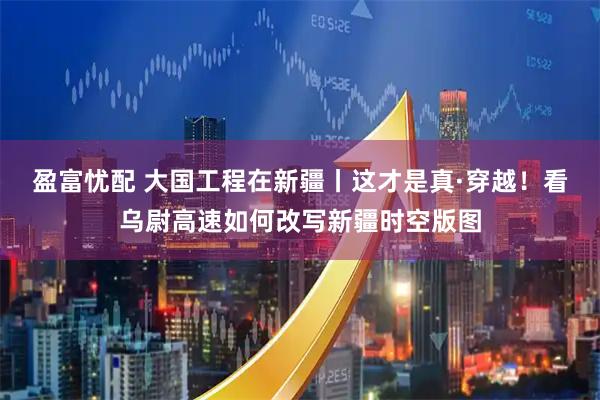 盈富忧配 大国工程在新疆丨这才是真·穿越！看乌尉高速如何改写新疆时空版图