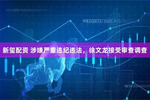 新玺配资 涉嫌严重违纪违法，徐文龙接受审查调查