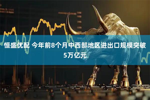 恒盛优配 今年前8个月中西部地区进出口规模突破5万亿元