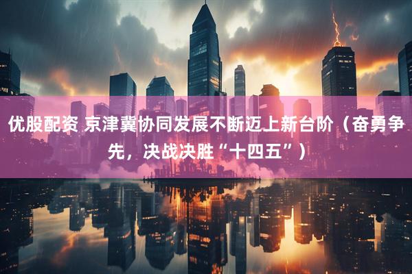 优股配资 京津冀协同发展不断迈上新台阶（奋勇争先，决战决胜“十四五”）