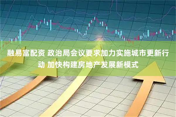 融易富配资 政治局会议要求加力实施城市更新行动 加快构建房地产发展新模式