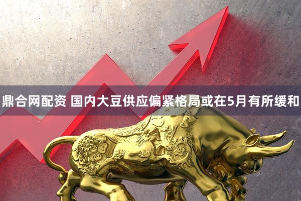鼎合网配资 国内大豆供应偏紧格局或在5月有所缓和