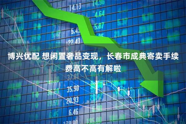 博兴优配 想闲置奢品变现，长春市成典寄卖手续费高不高有解啦