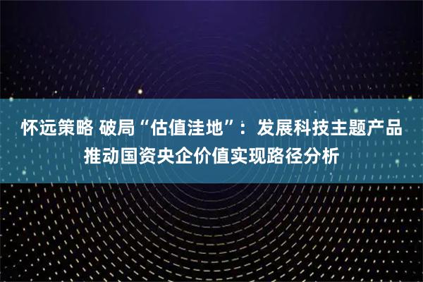 怀远策略 破局“估值洼地”：发展科技主题产品推动国资央企价值实现路径分析
