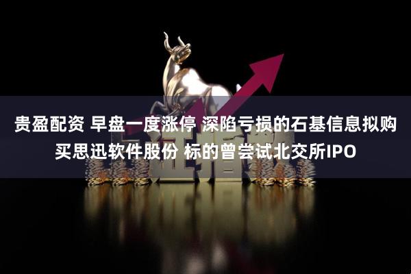 贵盈配资 早盘一度涨停 深陷亏损的石基信息拟购买思迅软件股份 标的曾尝试北交所IPO