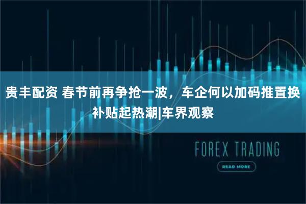 贵丰配资 春节前再争抢一波，车企何以加码推置换补贴起热潮|车界观察