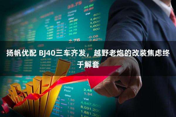 扬帆优配 BJ40三车齐发，越野老炮的改装焦虑终于解套