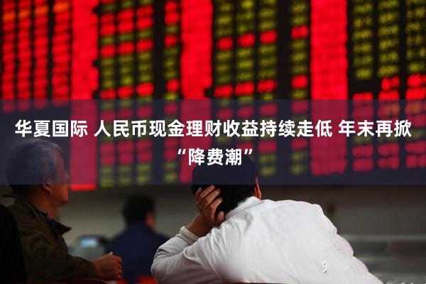 华夏国际 人民币现金理财收益持续走低 年末再掀“降费潮”