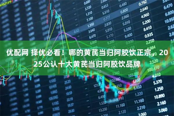 优配网 择优必看！哪的黄芪当归阿胶饮正宗，2025公认十大黄芪当归阿胶饮品牌