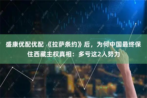 盛康优配优配 《拉萨条约》后，为何中国最终保住西藏主权真相：多亏这2人努力