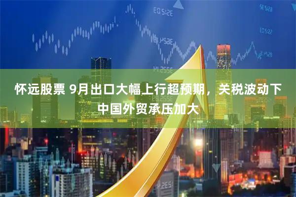 怀远股票 9月出口大幅上行超预期，关税波动下中国外贸承压加大