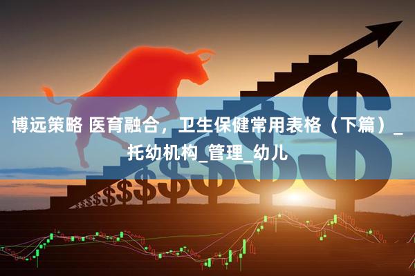 博远策略 医育融合，卫生保健常用表格（下篇）_托幼机构_管理_幼儿