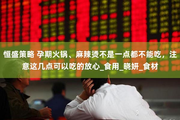 恒盛策略 孕期火锅、麻辣烫不是一点都不能吃，注意这几点可以吃的放心_食用_晓妍_食材